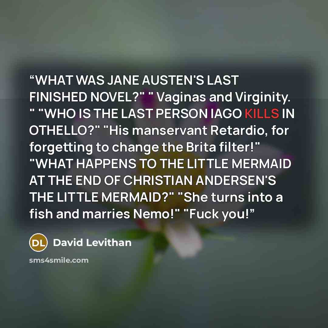 “WHAT WAS JANE AUSTEN'S LAST FINISHED NOVEL?" " Vaginas and Virginity. " "WHO IS THE LAST PERSON IAGO KILLS IN OTHELLO?" "His manservant Retardio, for forgetting to change the Brita filter!" "WHAT HAPPENS TO THE LITTLE MERMAID AT THE END OF CHRISTIAN ANDERSEN'S THE LITTLE MERMAID?" "She turns into…” quote by David Levithan