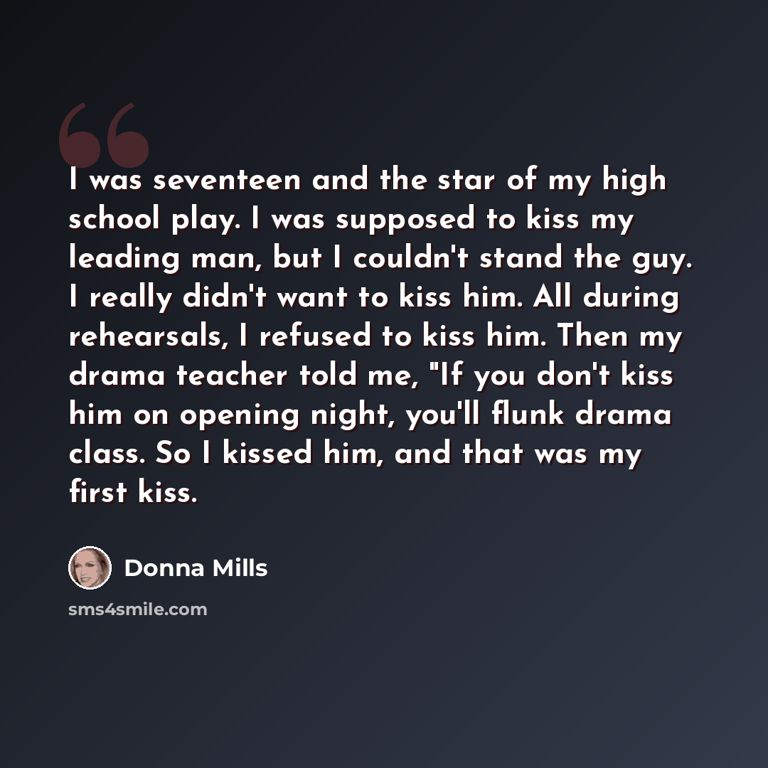 “I was seventeen and the star of my high school play. I was supposed to kiss my leading man, but I couldn't stand the guy. I really didn't want to kiss him. All during rehearsals, I refused to kiss him. Then my drama teacher told me, "If you don't kiss him on opening night, you'll flunk drama…” quote by Donna Mills