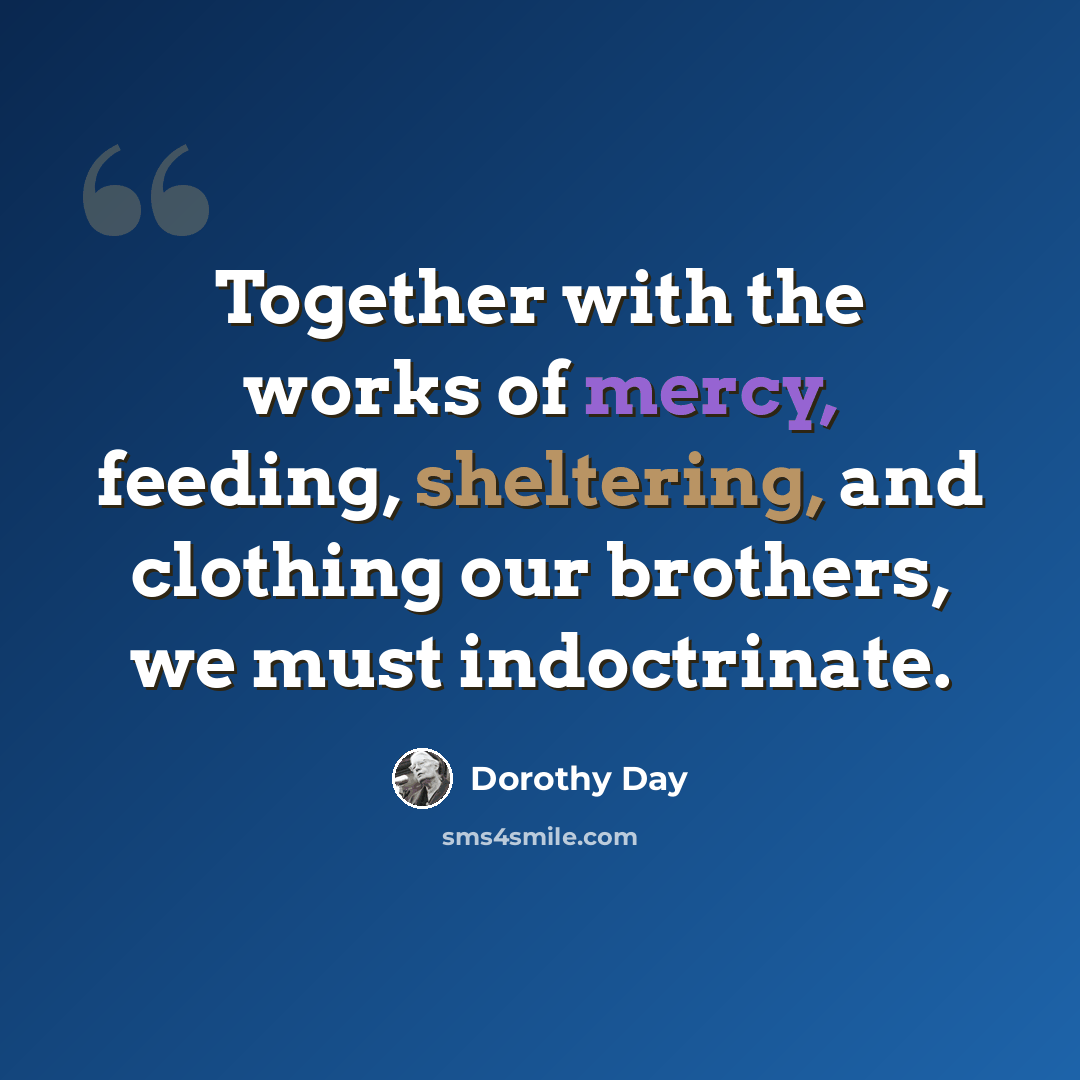 “Together with the works of mercy, feeding, sheltering, and clothing our brothers, we must indoctrinate.” quote by Dorothy Day