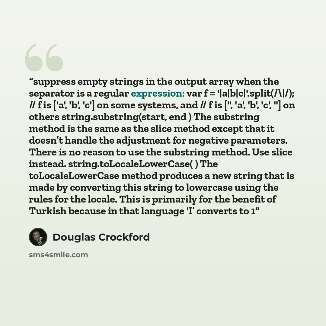 “suppress empty strings in the output array when the separator is a regular expression: var f = '|a|b|c|'.split(/\|/); // f is ['a', 'b', 'c'] on some systems, and // f is ['', 'a', 'b', 'c', ''] on others string.substring(start, end ) The substring method is the same as the slice method except…” quote by Douglas Crockford