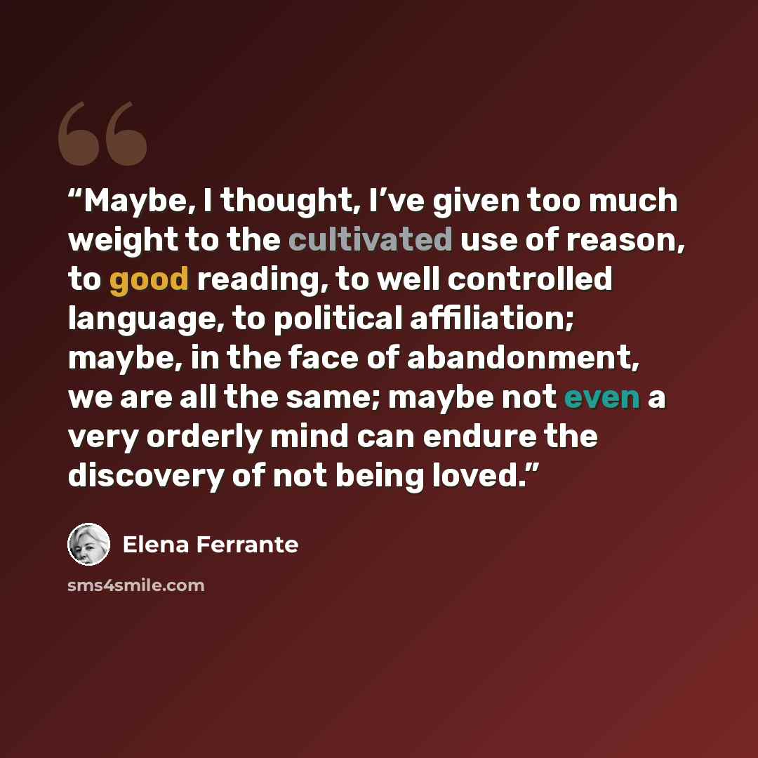 “Maybe, I thought, I’ve given too much weight to the cultivated use of reason, to good reading, to well controlled language, to political affiliation; maybe, in the face of abandonment, we are all the same; maybe not even a very orderly mind can endure the discovery of not being loved.” quote by Elena Ferrante