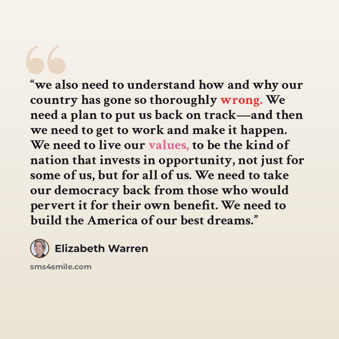 “we also need to understand how and why our country has gone so thoroughly wrong. We need a plan to put us back on track—and then we need to get to work and make it happen. We need to live our values, to be the kind of nation that invests in opportunity, not just for some of us, but for all of us…” quote by Elizabeth Warren