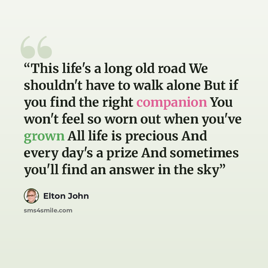 “This life's a long old road We shouldn't have to walk alone But if you find the right companion You won't feel so worn out when you've grown All life is precious And every day's a prize And sometimes you'll find an answer in the sky” quote by Elton John