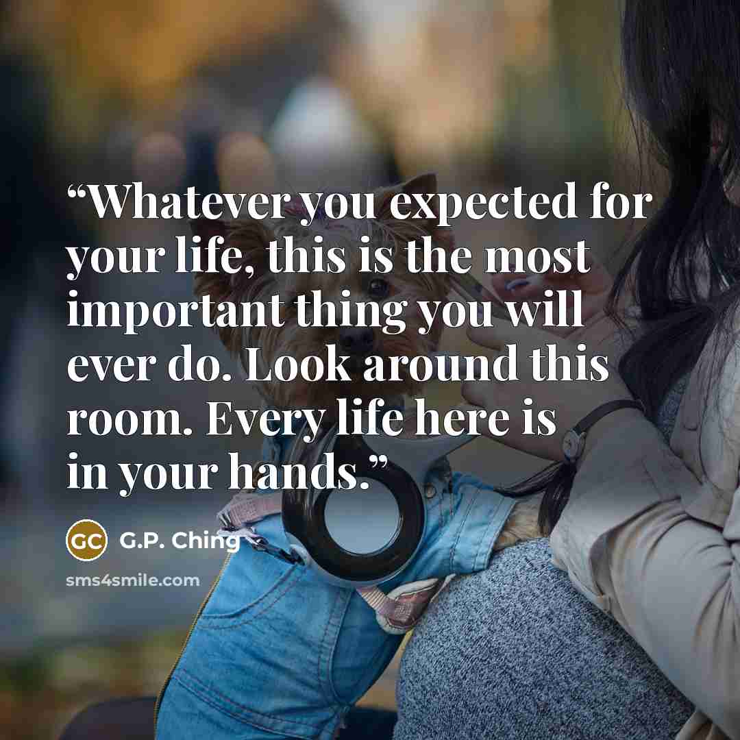 “Whatever you expected for your life, this is the most important thing you will ever do. Look around this room. Every life here is in your hands.” quote by G.P. Ching