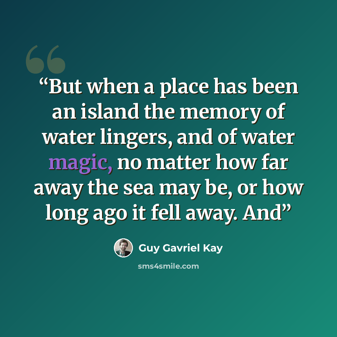 “But when a place has been an island the memory of water lingers, and of water magic, no matter how far away the sea may be, or how long ago it fell away. And” quote by Guy Gavriel Kay
