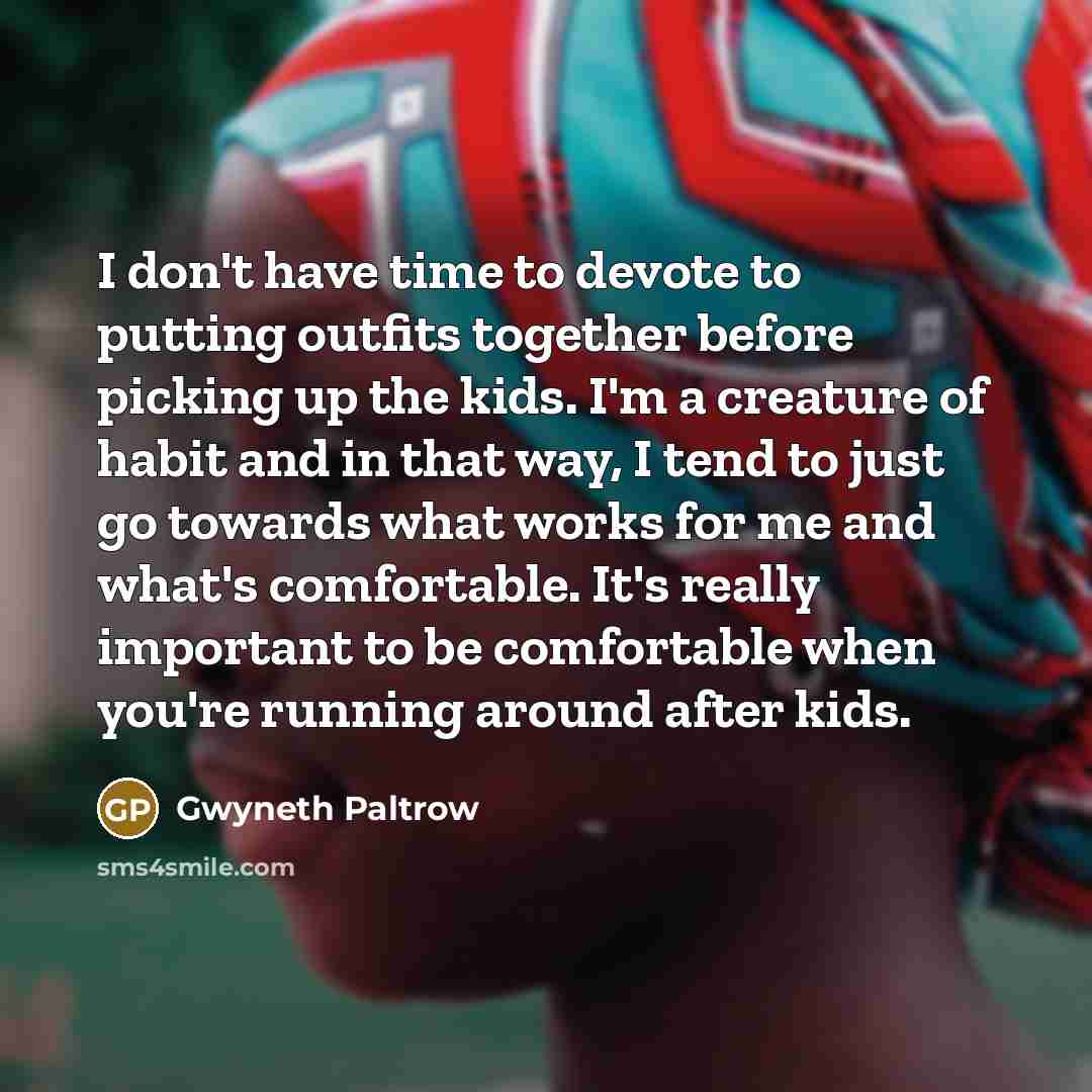 “I don't have time to devote to putting outfits together before picking up the kids. I'm a creature of habit and in that way, I tend to just go towards what works for me and what's comfortable. It's really important to be comfortable when you're running around after kids.” quote by Gwyneth Paltrow