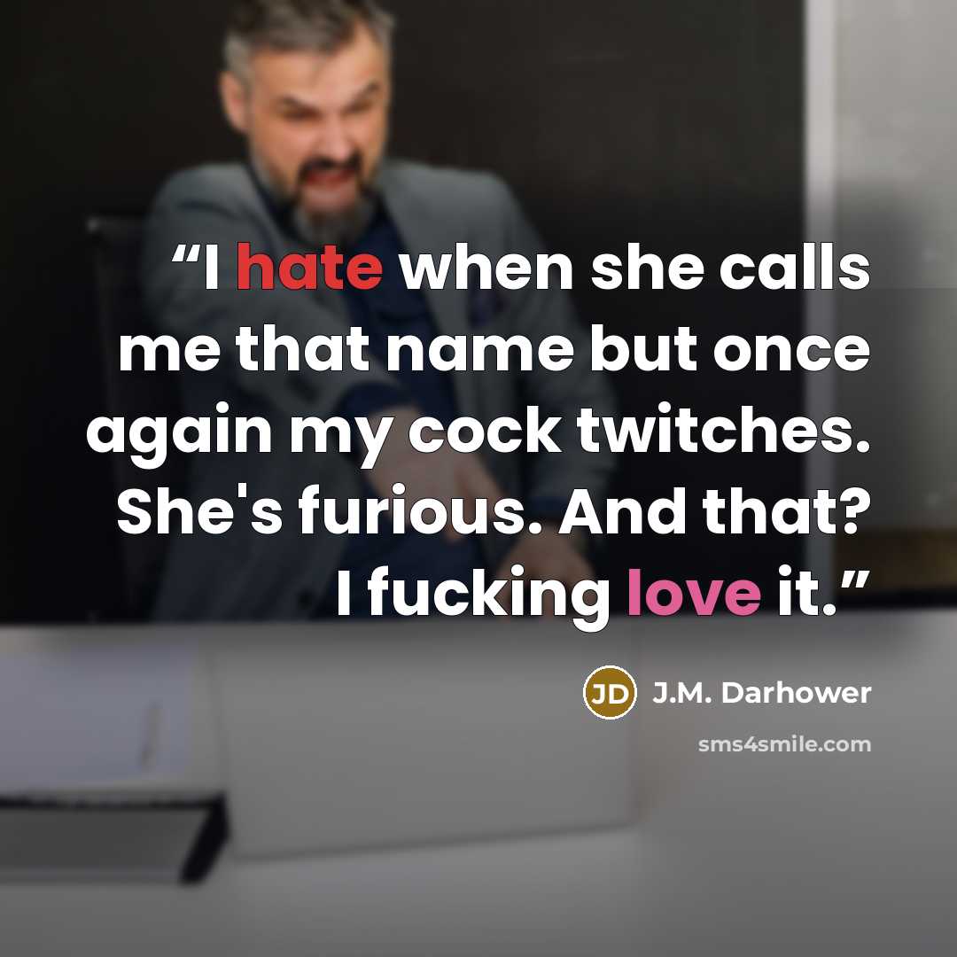 “I hate when she calls me that name but once again my cock twitches. She's furious. And that? I fucking love it.” quote by J.M. Darhower