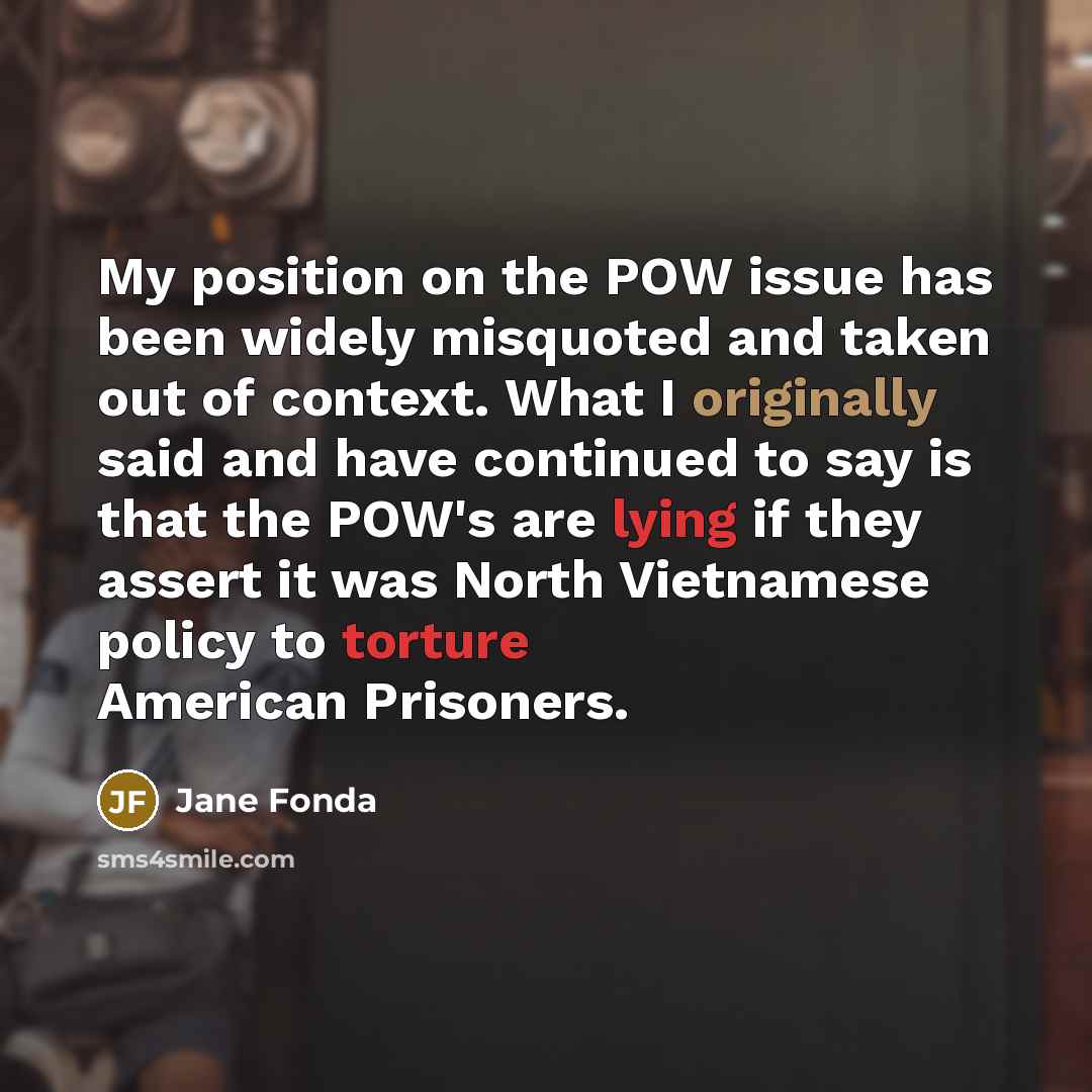 “My position on the POW issue has been widely misquoted and taken out of context. What I originally said and have continued to say is that the POW's are lying if they assert it was North Vietnamese policy to torture American Prisoners.” quote by Jane Fonda