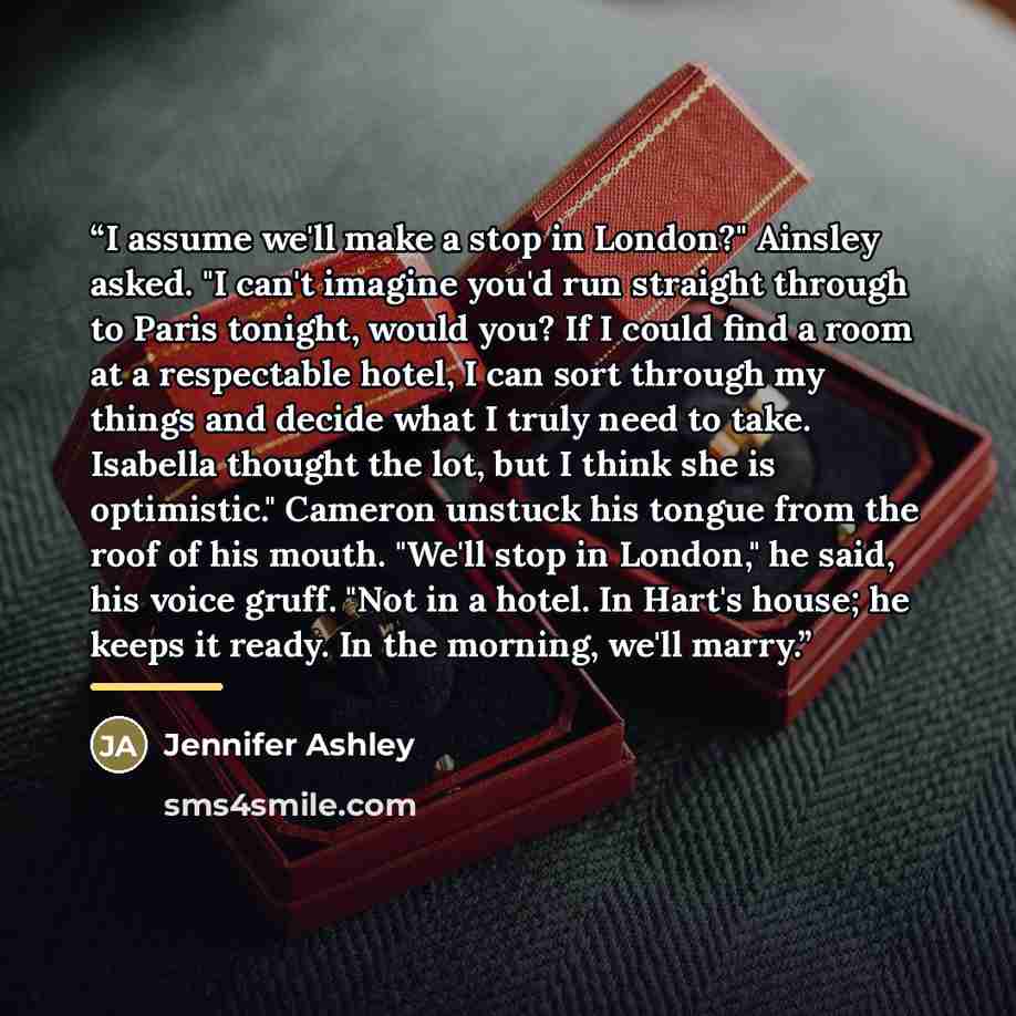 “I assume we'll make a stop in London?" Ainsley asked. "I can't imagine you'd run straight through to Paris tonight, would you? If I could find a room at a respectable hotel, I can sort through my things and decide what I truly need to take. Isabella thought the lot, but I think she is optimistic."…” quote by Jennifer Ashley
