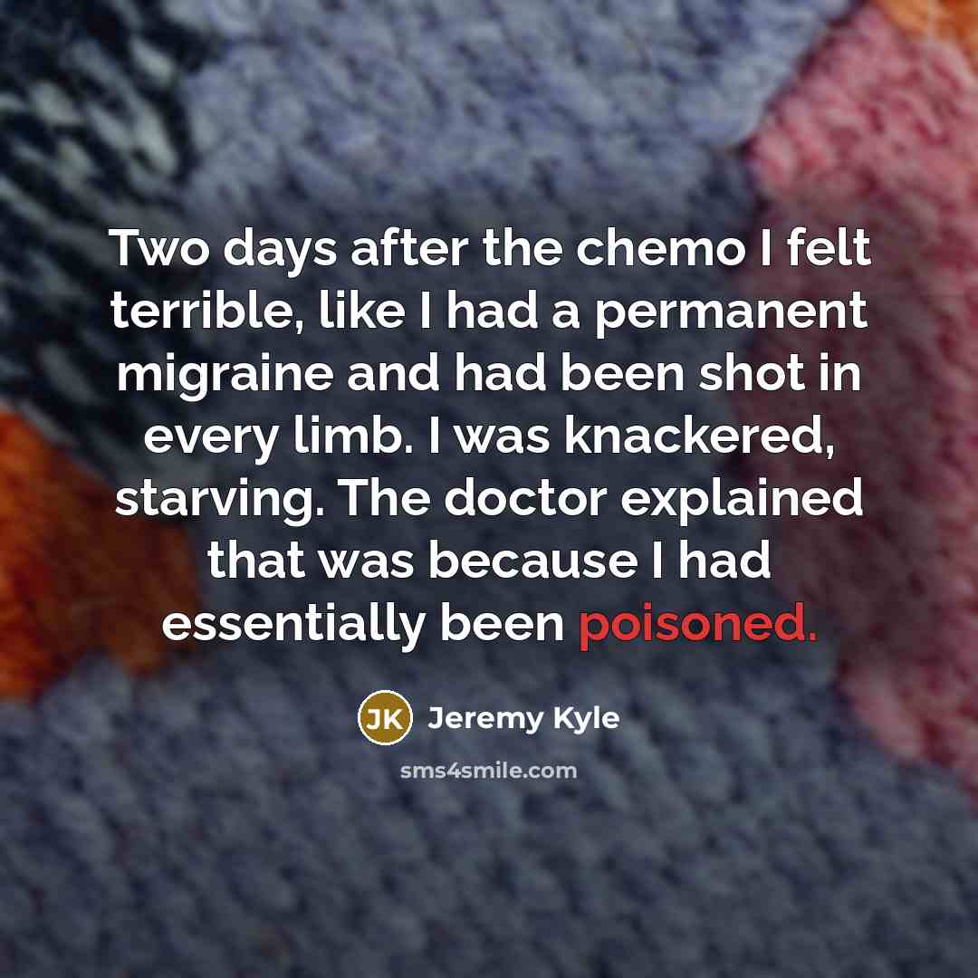 “Two days after the chemo I felt terrible, like I had a permanent migraine and had been shot in every limb. I was knackered, starving. The doctor explained that was because I had essentially been poisoned.” quote by Jeremy Kyle