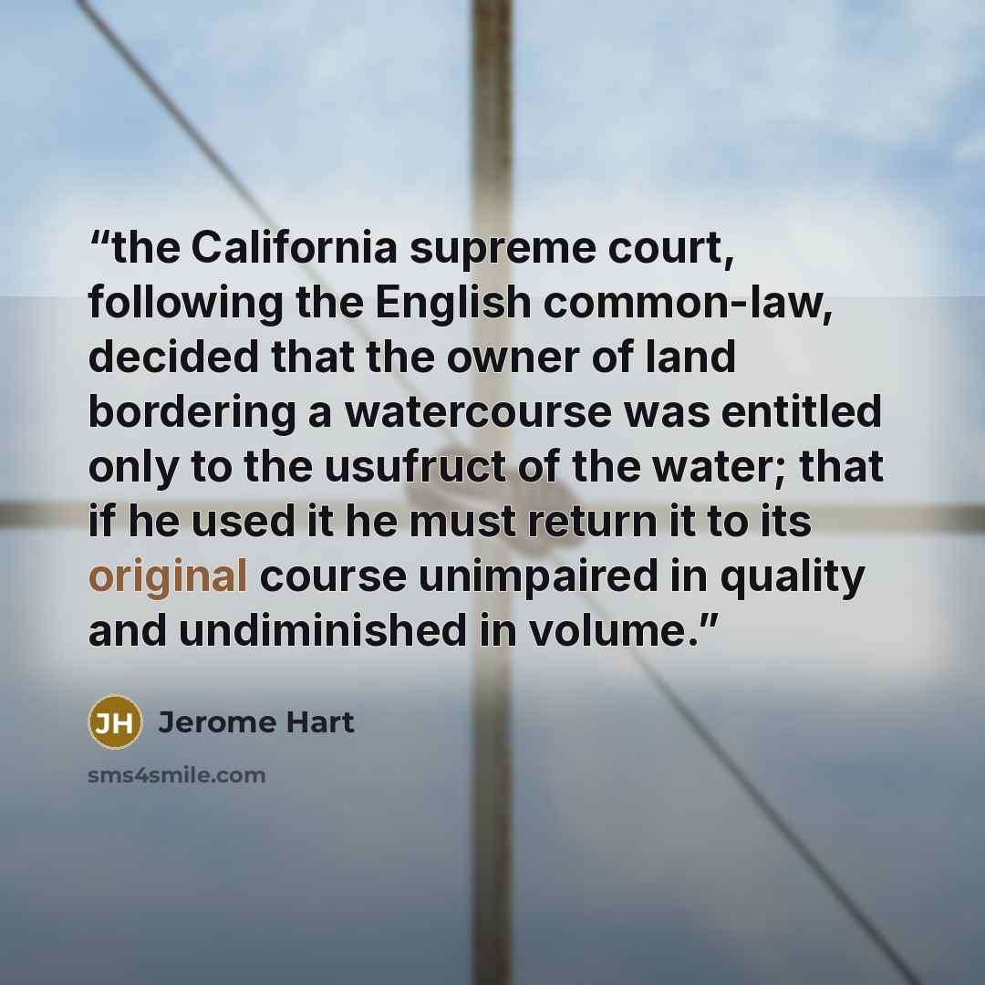 “the California supreme court, following the English common-law, decided that the owner of land bordering a watercourse was entitled only to the usufruct of the water; that if he used it he must return it to its original course unimpaired in quality and undiminished in volume.” quote by Jerome Hart
