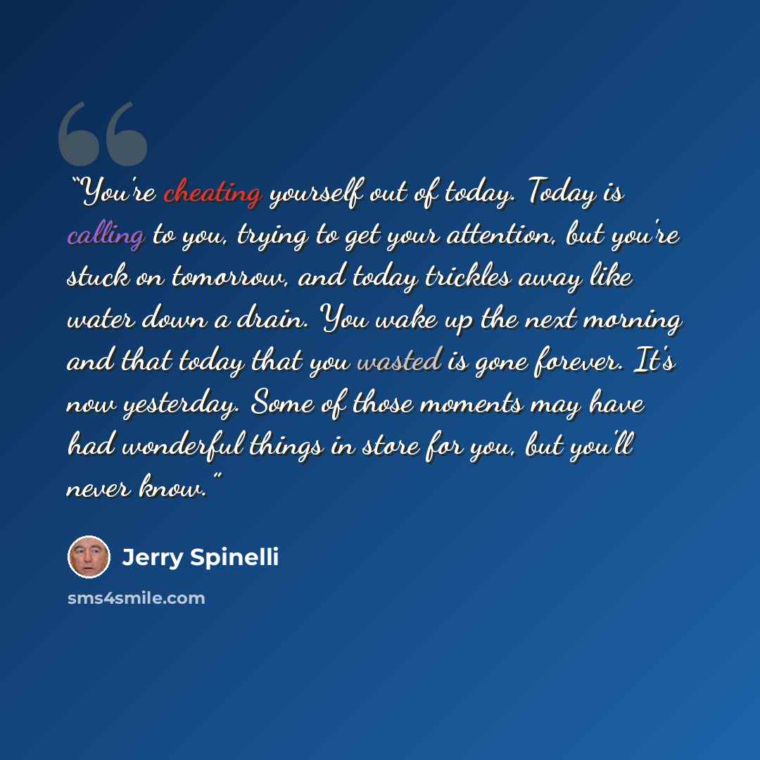 “You're cheating yourself out of today. Today is calling to you, trying to get your attention, but you're stuck on tomorrow, and today trickles away like water down a drain. You wake up the next morning and that today that you wasted is gone forever. It's now yesterday. Some of those moments may…” quote by Jerry Spinelli