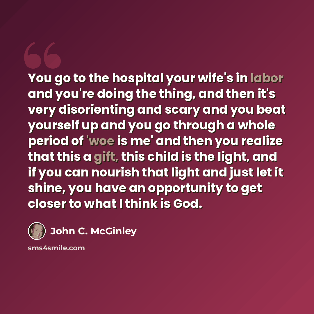 “You go to the hospital your wife's in labor and you're doing the thing, and then it's very disorienting and scary and you beat yourself up and you go through a whole period of 'woe is me' and then you realize that this a gift, this child is the light, and if you can nourish that light and just let…” quote by John C. McGinley