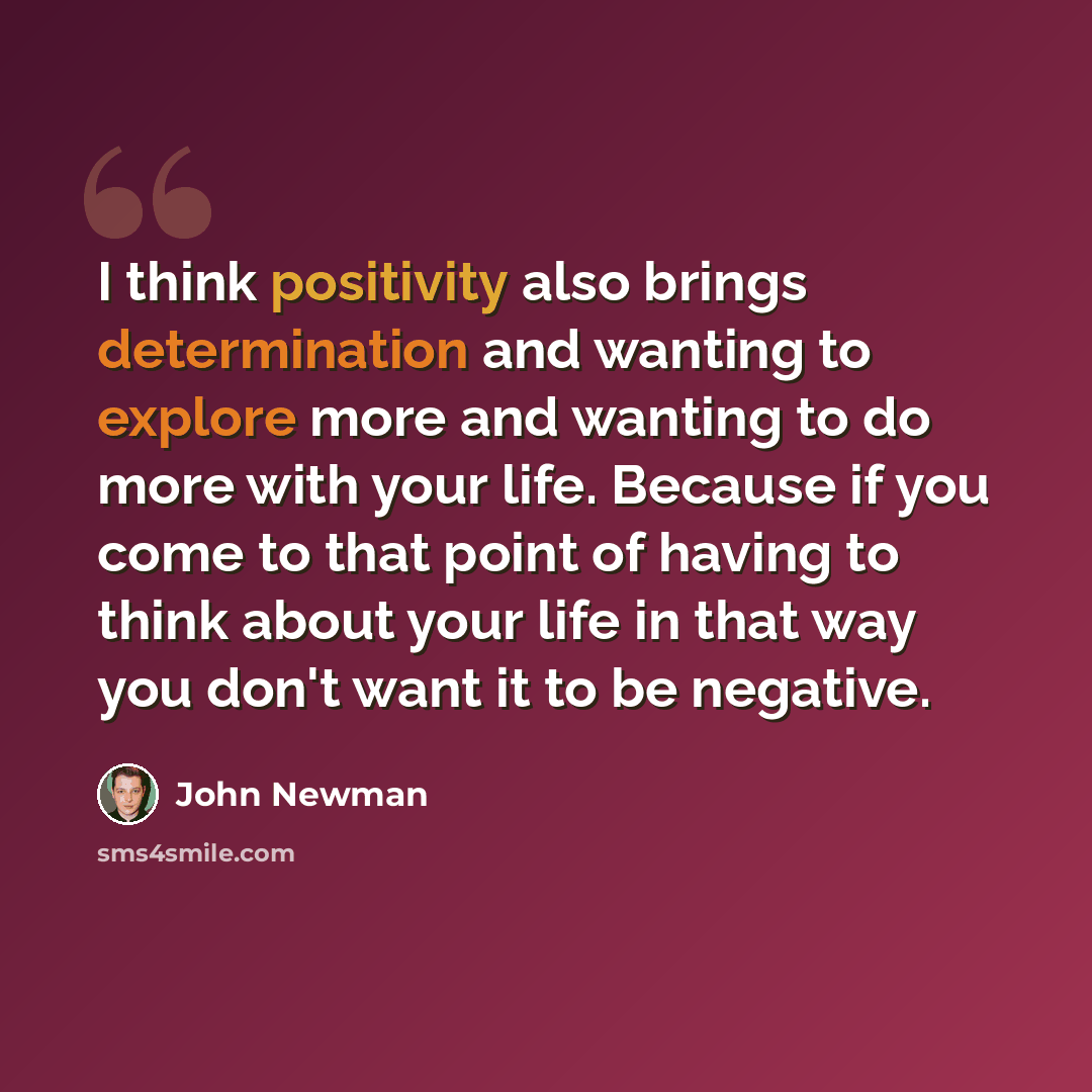 “I think positivity also brings determination and wanting to explore more and wanting to do more with your life. Because if you come to that point of having to think about your life in that way you don't want it to be negative.” quote by John Newman