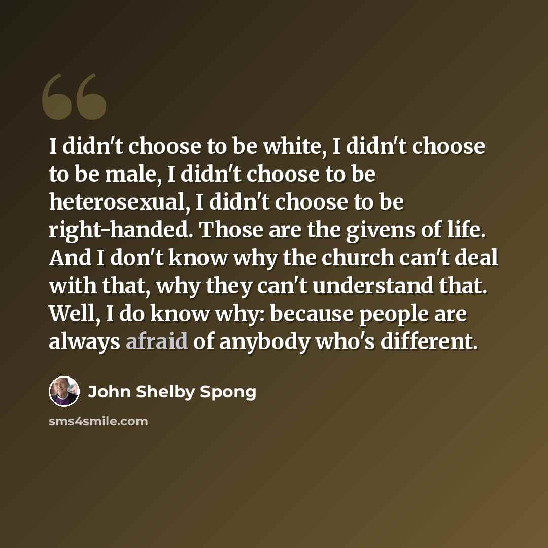“I didn't choose to be white, I didn't choose to be male, I didn't choose to be heterosexual, I didn't choose to be right-handed. Those are the givens of life. And I don't know why the church can't deal with that, why they can't understand that. Well, I do know why: because people are always afraid…” quote by John Shelby Spong