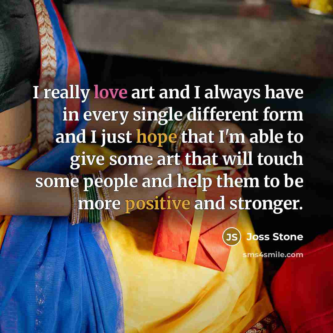 “I really love art and I always have in every single different form and I just hope that I'm able to give some art that will touch some people and help them to be more positive and stronger.” quote by Joss Stone