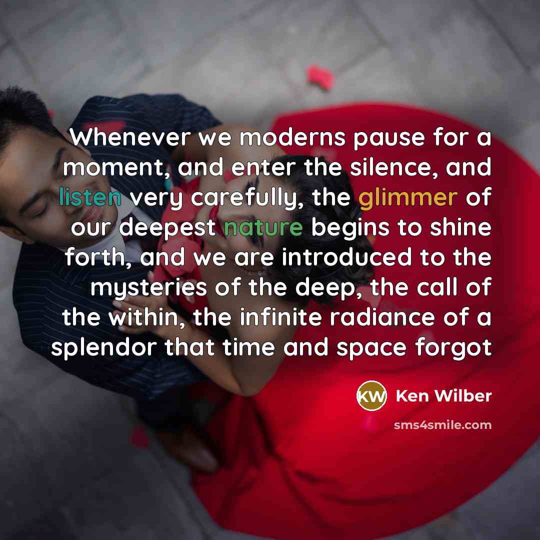 “Whenever we moderns pause for a moment, and enter the silence, and listen very carefully, the glimmer of our deepest nature begins to shine forth, and we are introduced to the mysteries of the deep, the call of the within, the infinite radiance of a splendor that time and space forgot” quote by Ken Wilber