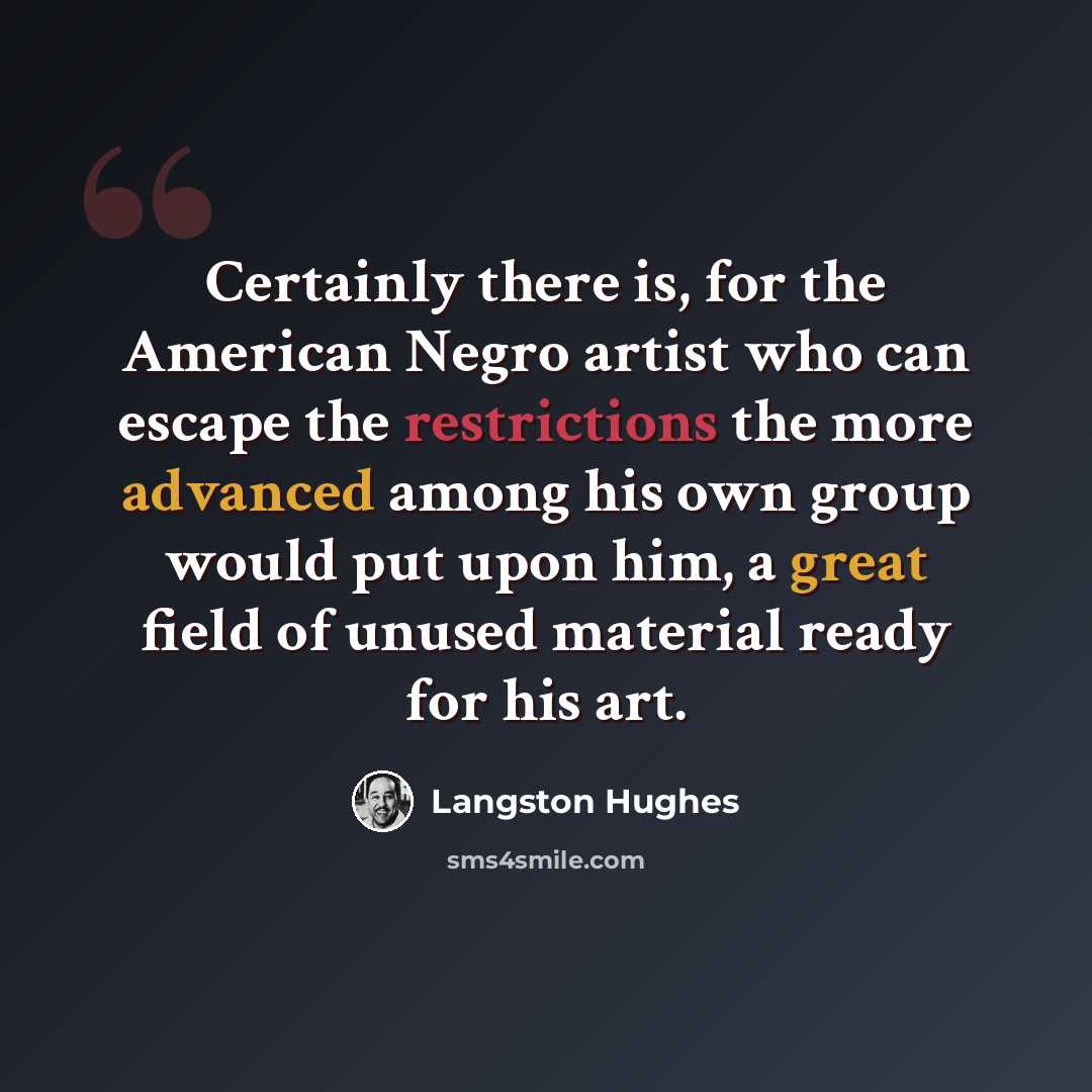 “Certainly there is, for the American Negro artist who can escape the restrictions the more advanced among his own group would put upon him, a great field of unused material ready for his art.” quote by Langston Hughes