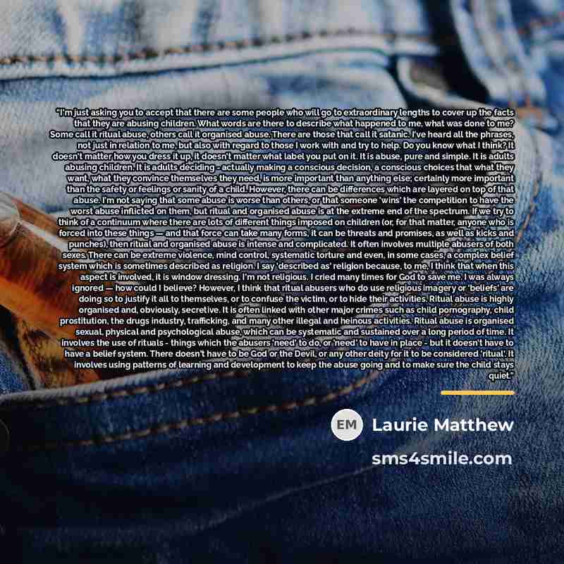 “I'm just asking you to accept that there are some people who will go to extraordinary lengths to cover up the facts that they are abusing children. What words are there to describe what happened to me, what was done to me? Some call it ritual abuse, others call it organised abuse. There are those…” quote by Laurie Matthew