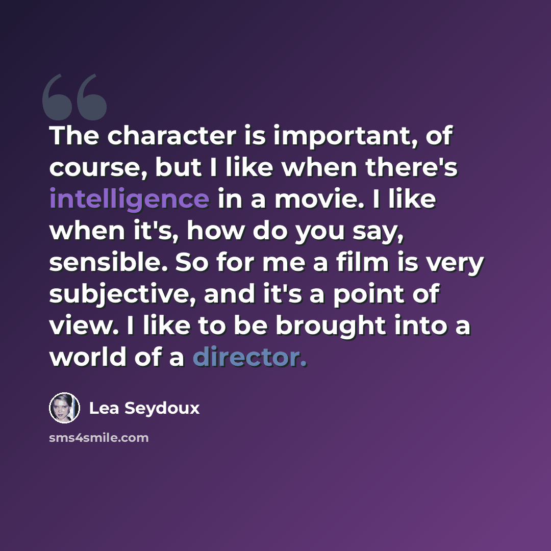 “The character is important, of course, but I like when there's intelligence in a movie. I like when it's, how do you say, sensible. So for me a film is very subjective, and it's a point of view. I like to be brought into a world of a director.” quote by Lea Seydoux
