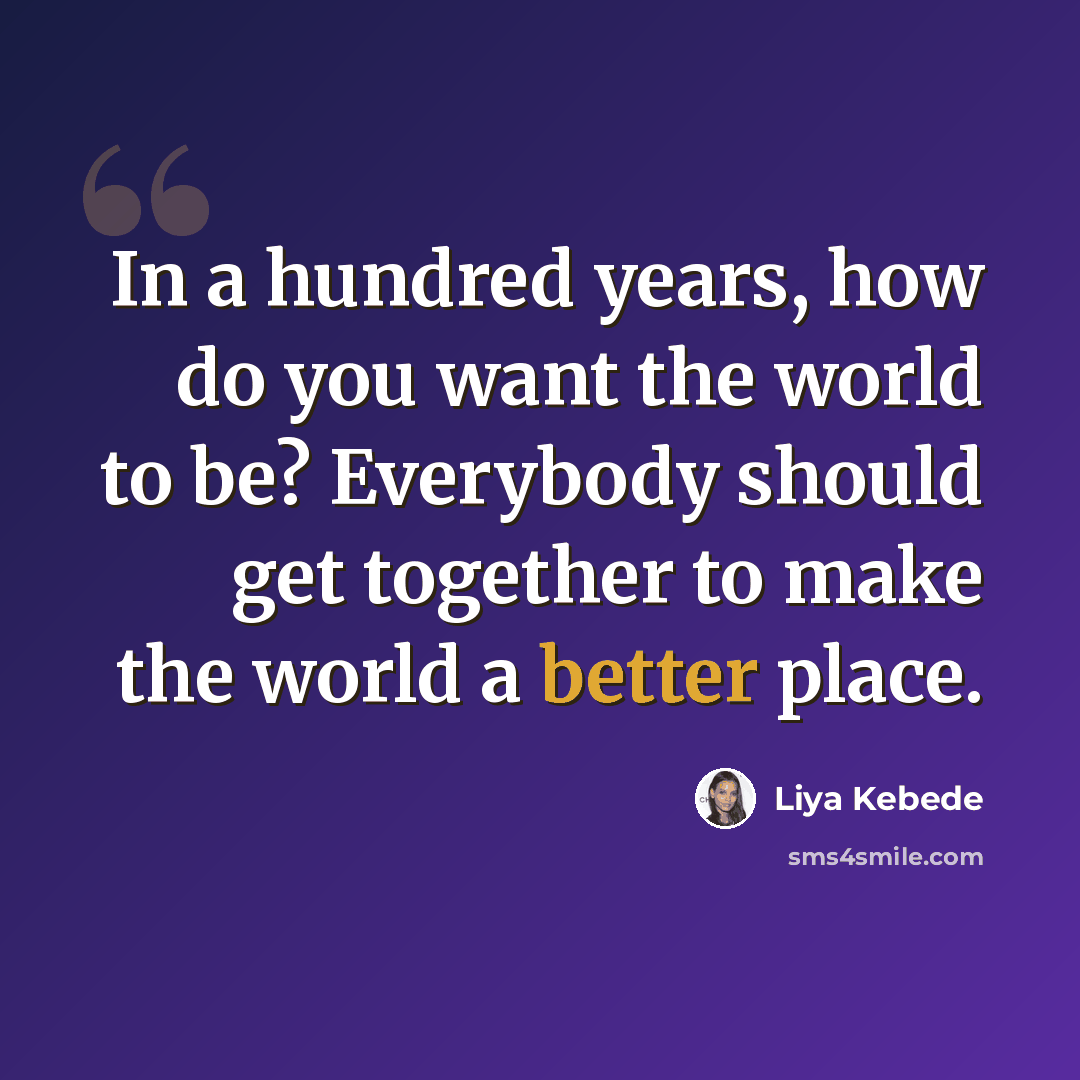 “In a hundred years, how do you want the world to be? Everybody should get together to make the world a better place.” quote by Liya Kebede
