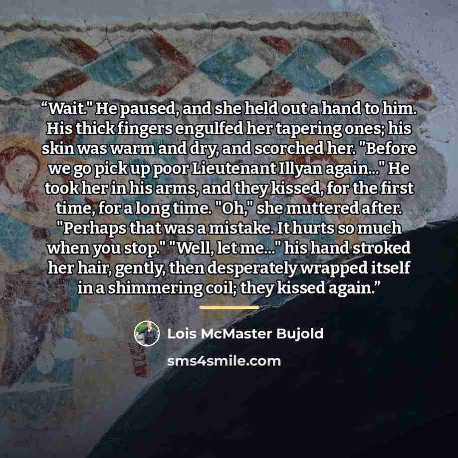 “Wait." He paused, and she held out a hand to him. His thick fingers engulfed her tapering ones; his skin was warm and dry, and scorched her. "Before we go pick up poor Lieutenant Illyan again..." He took her in his arms, and they kissed, for the first time, for a long time. "Oh," she muttered…” quote by Lois McMaster Bujold