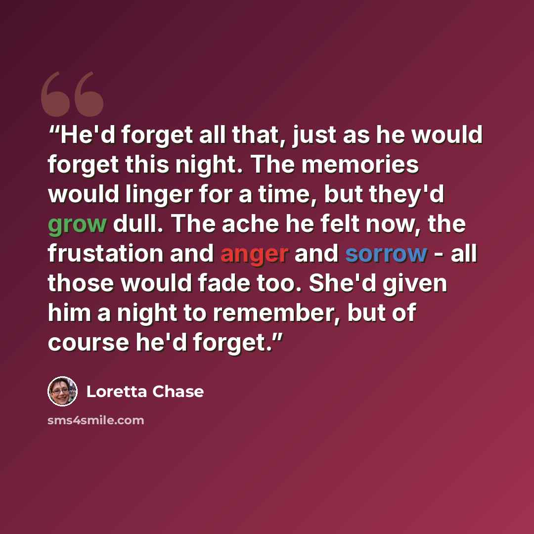 “He'd forget all that, just as he would forget this night. The memories would linger for a time, but they'd grow dull. The ache he felt now, the frustation and anger and sorrow - all those would fade too. She'd given him a night to remember, but of course he'd forget.” quote by Loretta Chase