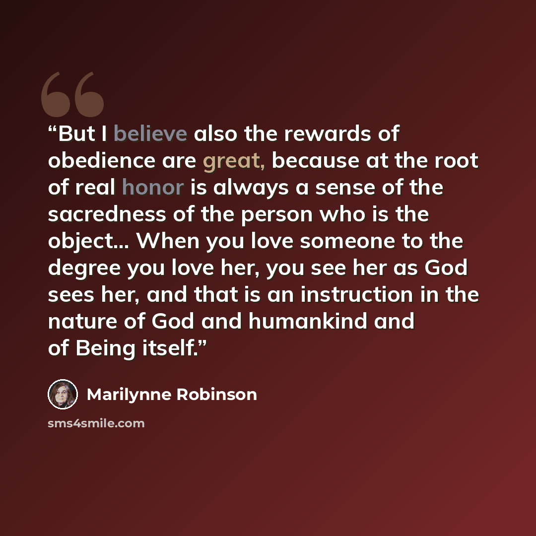 “But I believe also the rewards of obedience are great, because at the root of real honor is always a sense of the sacredness of the person who is the object... When you love someone to the degree you love her, you see her as God sees her, and that is an instruction in the nature of God and…” quote by Marilynne Robinson
