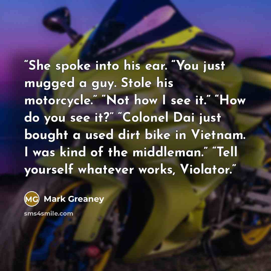 “She spoke into his ear. “You just mugged a guy. Stole his motorcycle.” “Not how I see it.” “How do you see it?” “Colonel Dai just bought a used dirt bike in Vietnam. I was kind of the middleman.” “Tell yourself whatever works, Violator.” quote by Mark Greaney