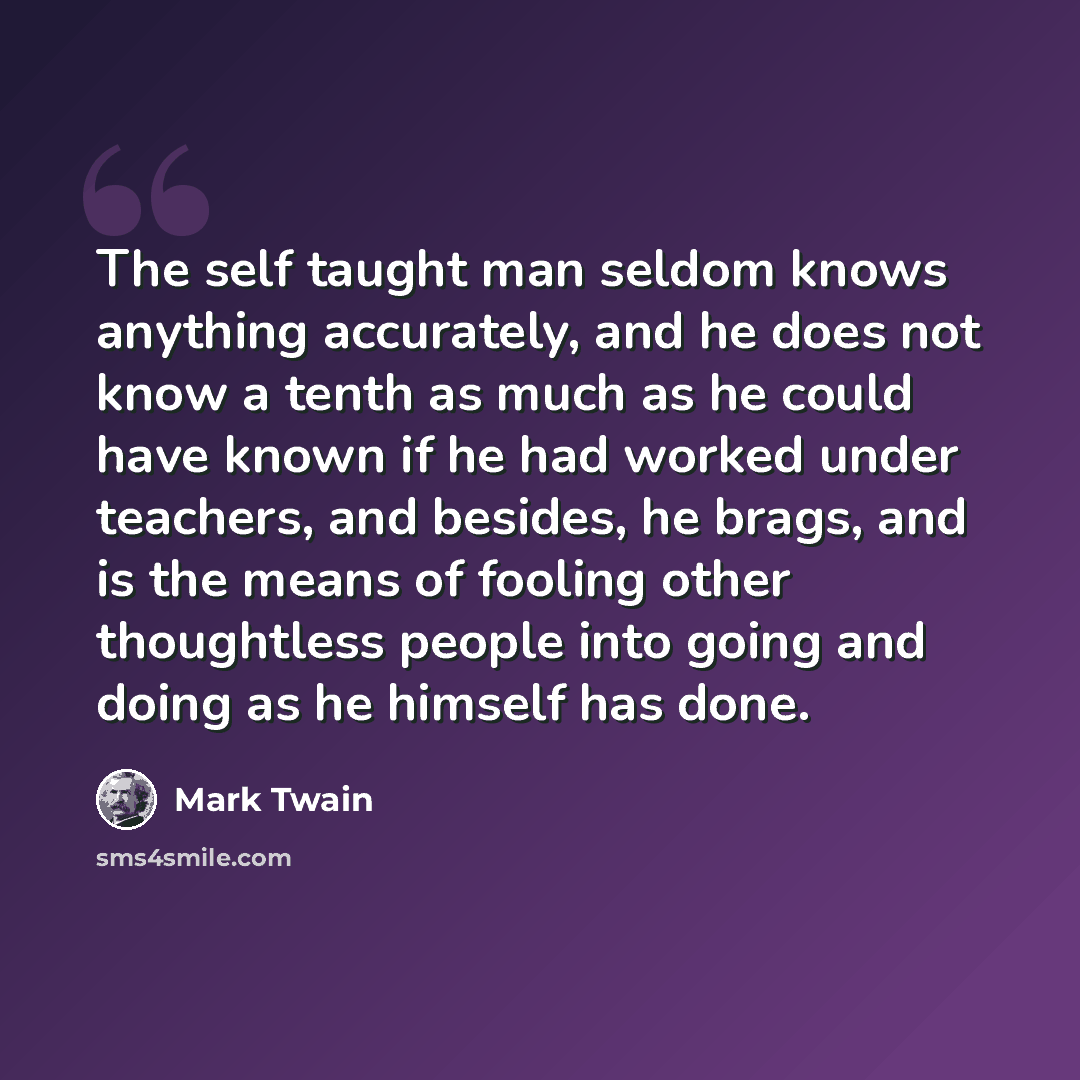 “The self taught man seldom knows anything accurately, and he does not know a tenth as much as he could have known if he had worked under teachers, and besides, he brags, and is the means of fooling other thoughtless people into going and doing as he himself has done.” quote by Mark Twain