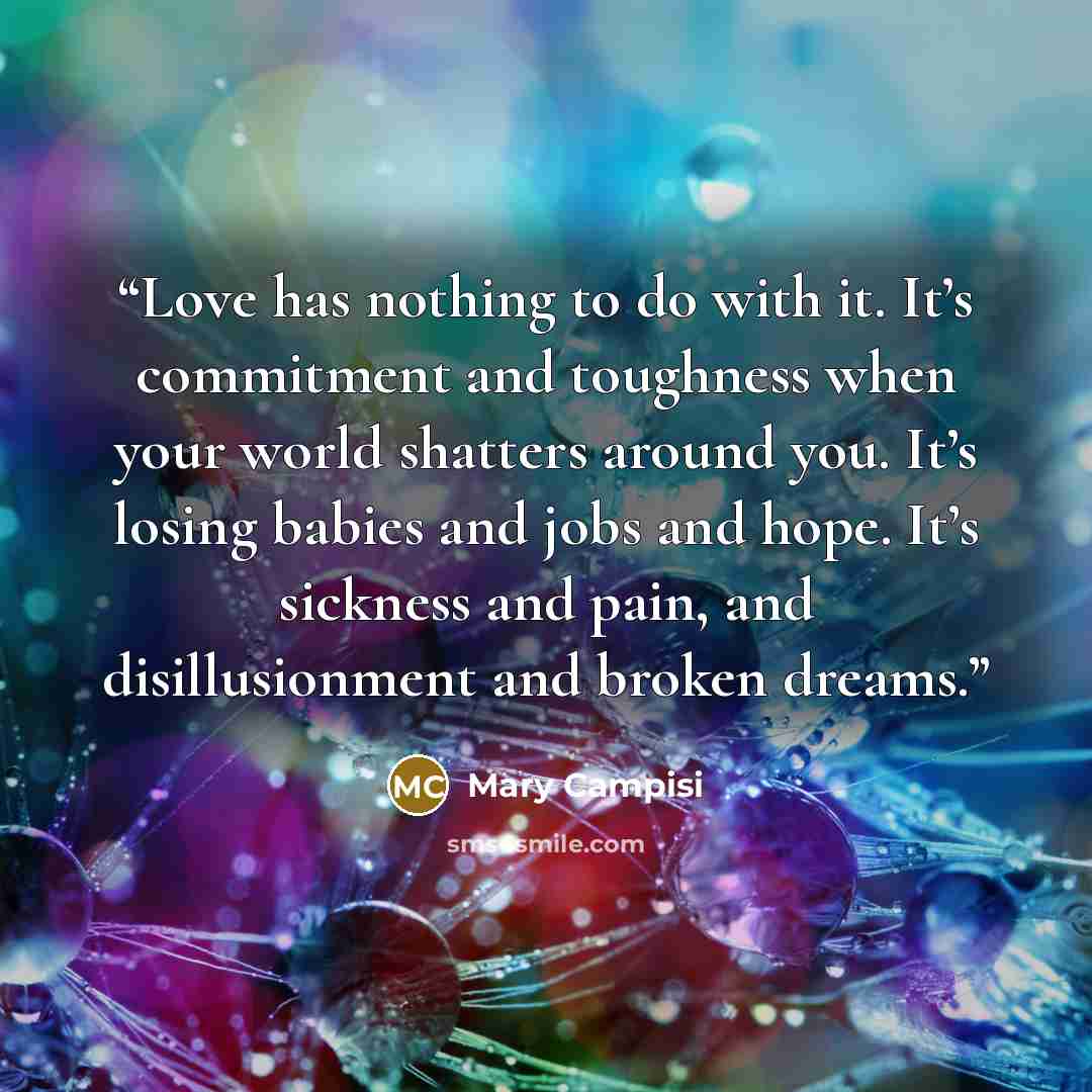 “Love has nothing to do with it. It’s commitment and toughness when your world shatters around you. It’s losing babies and jobs and hope. It’s sickness and pain, and disillusionment and broken dreams.” quote by Mary Campisi