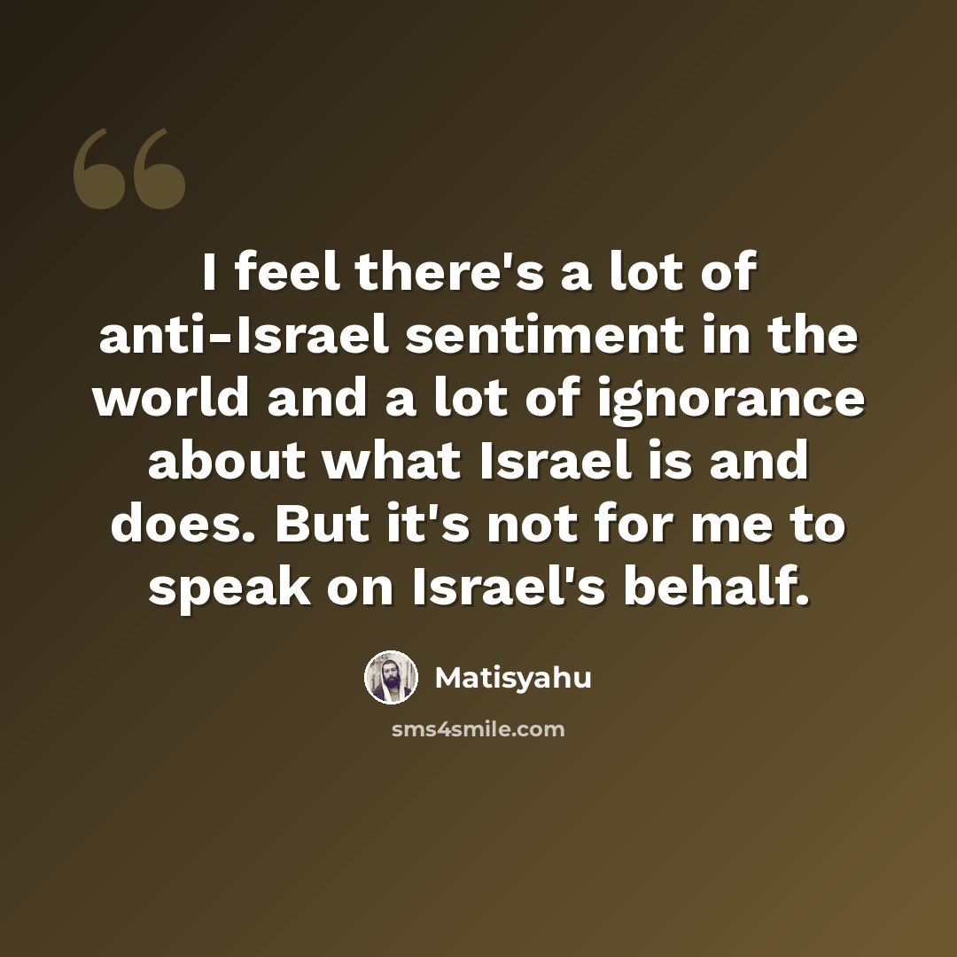 “I feel there's a lot of anti-Israel sentiment in the world and a lot of ignorance about what Israel is and does. But it's not for me to speak on Israel's behalf.” quote by Matisyahu