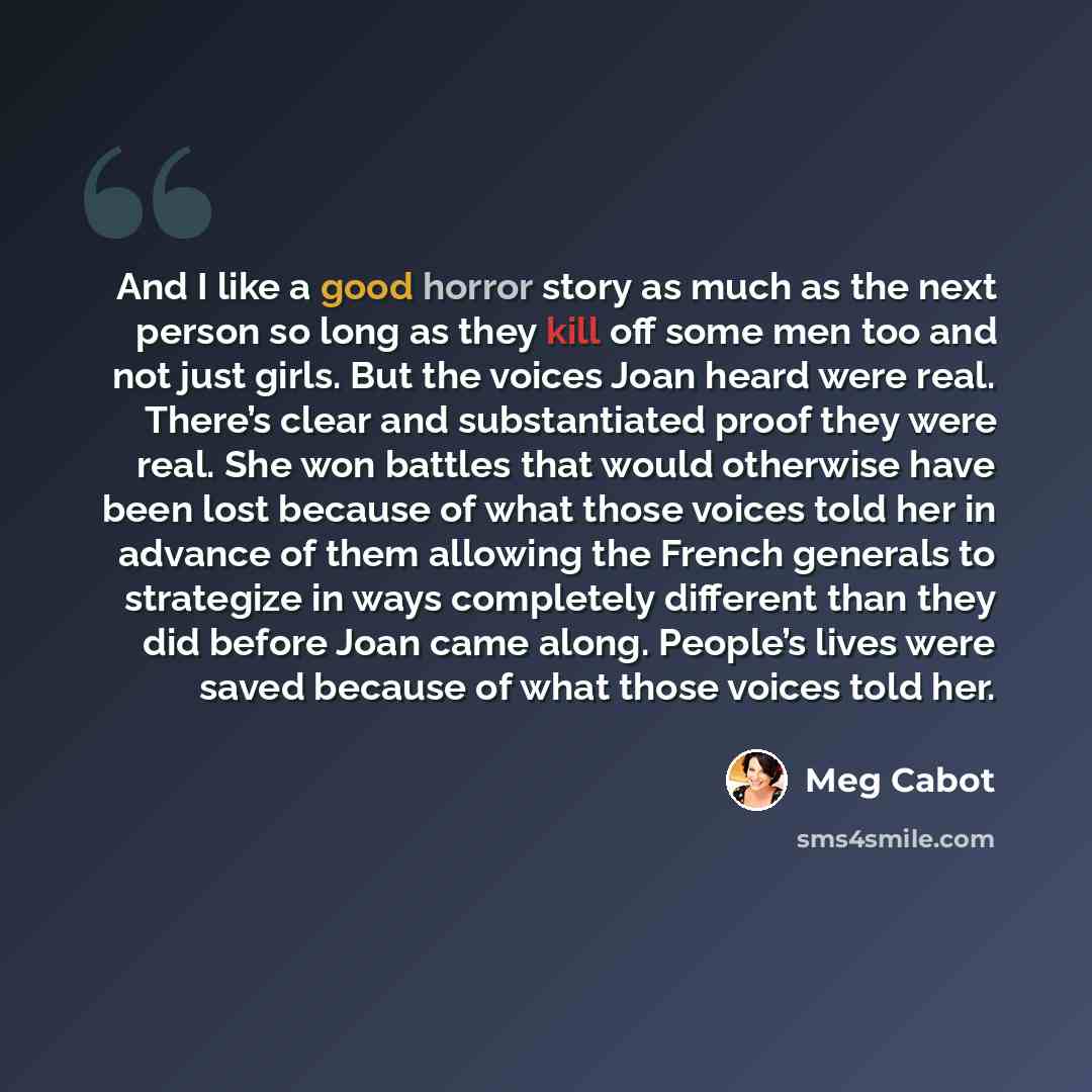 “And I like a good horror story as much as the next person so long as they kill off some men too and not just girls. But the voices Joan heard were real. There’s clear and substantiated proof they were real. She won battles that would otherwise have been lost because of what those voices told her…” quote by Meg Cabot