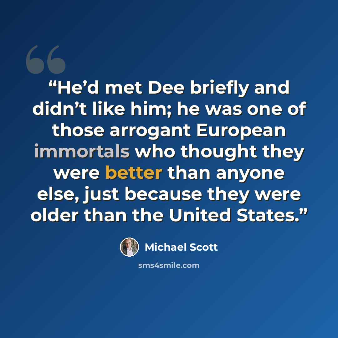 “He’d met Dee briefly and didn’t like him; he was one of those arrogant European immortals who thought they were better than anyone else, just because they were older than the United States.” quote by Michael Scott