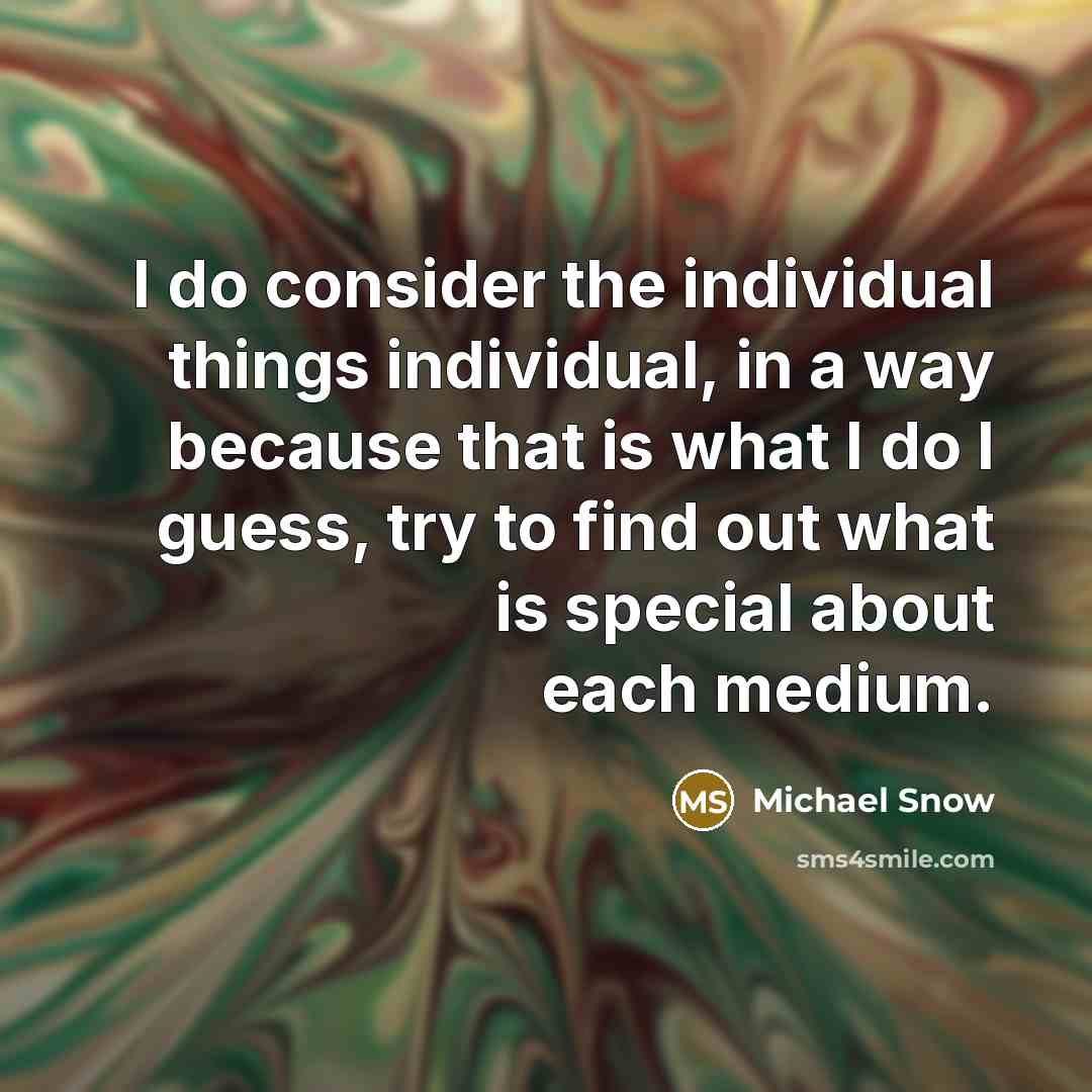 “I do consider the individual things individual, in a way because that is what I do I guess, try to find out what is special about each medium.” quote by Michael Snow