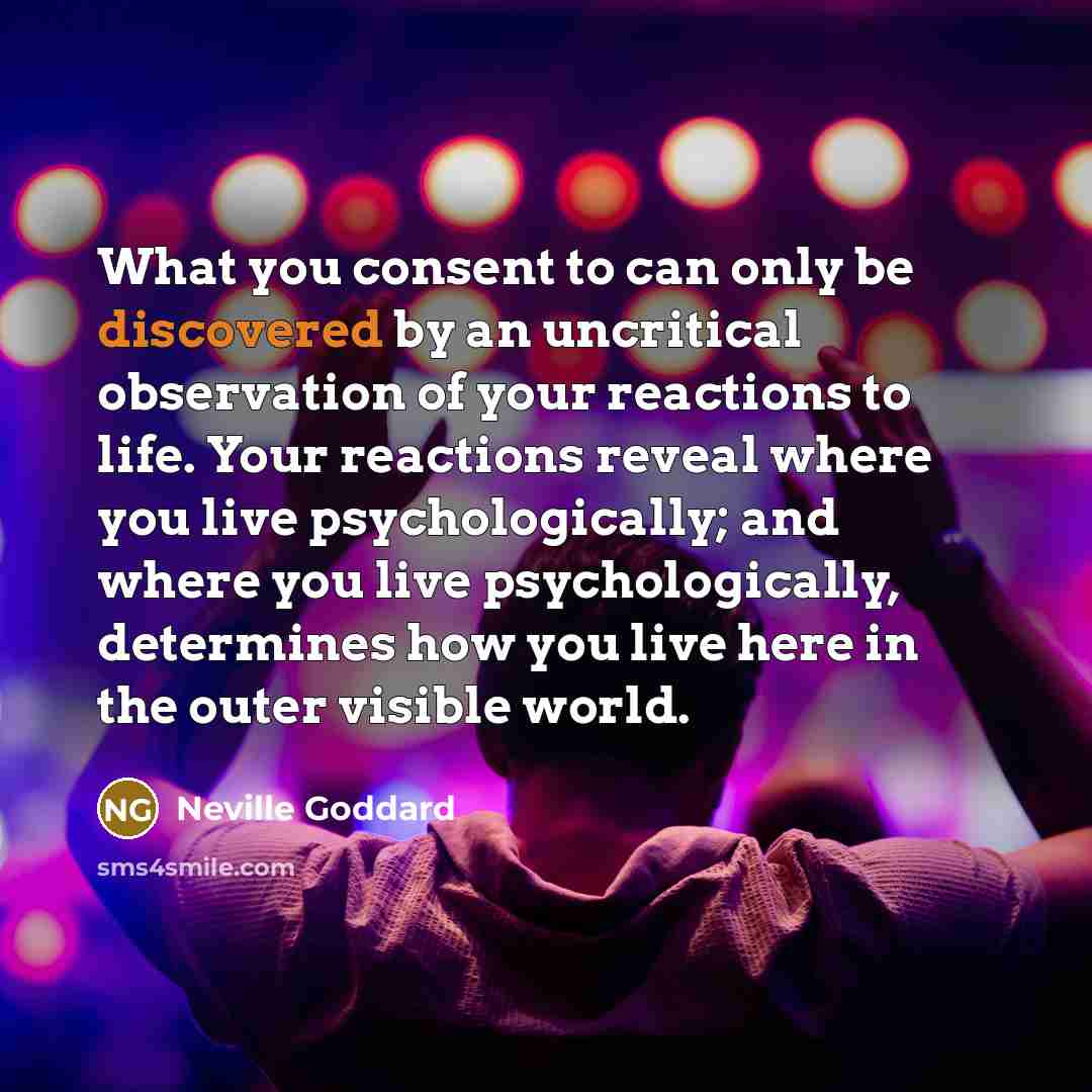 “What you consent to can only be discovered by an uncritical observation of your reactions to life. Your reactions reveal where you live psychologically; and where you live psychologically, determines how you live here in the outer visible world.” quote by Neville Goddard