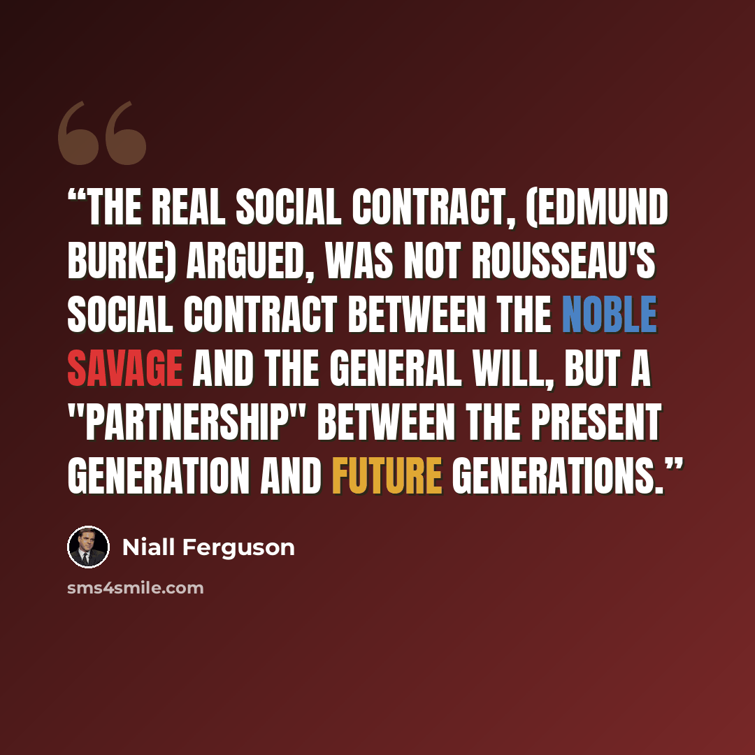 “The real social contract, (Edmund Burke) argued, was not Rousseau's social contract between the noble savage and the General Will, but a "partnership" between the present generation and future generations.” quote by Niall Ferguson
