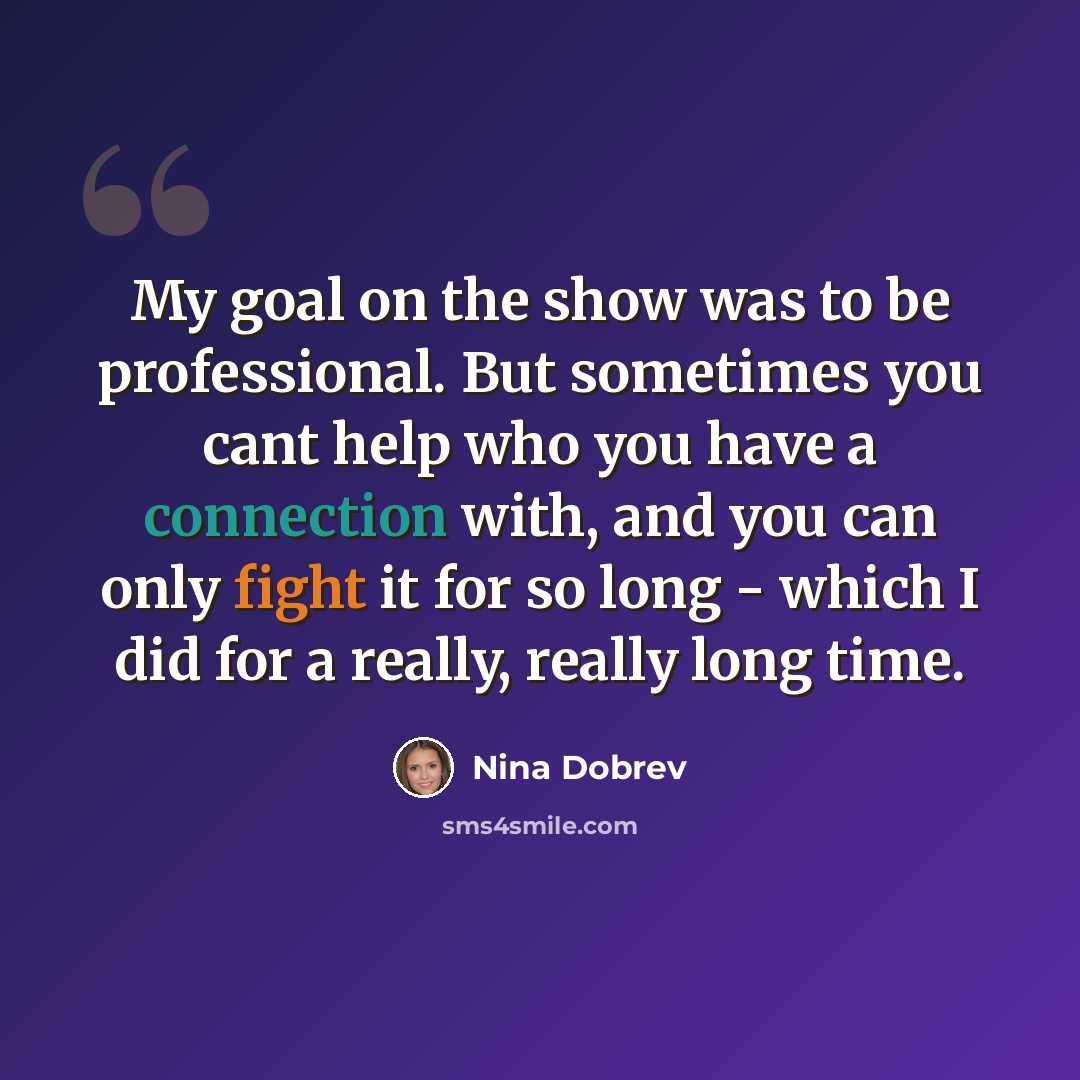 “My goal on the show was to be professional. But sometimes you cant help who you have a connection with, and you can only fight it for so long - which I did for a really, really long time.” quote by Nina Dobrev