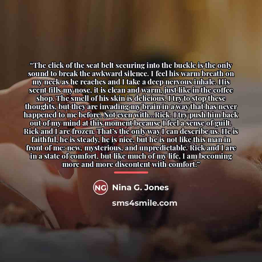 “The click of the seat belt securing into the buckle is the only sound to break the awkward silence. I feel his warm breath on my neck as he reaches and I take a deep nervous inhale. His scent fills my nose, it is clean and warm, just like in the coffee shop. The smell of his skin is delicious. I…” quote by Nina G. Jones