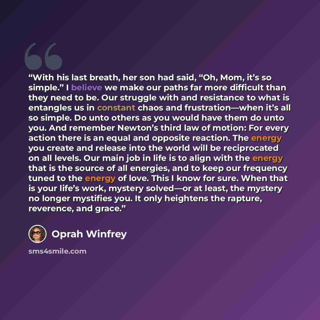 “With his last breath, her son had said, “Oh, Mom, it’s so simple.” I believe we make our paths far more difficult than they need to be. Our struggle with and resistance to what is entangles us in constant chaos and frustration—when it’s all so simple. Do unto others as you would have them do unto…” quote by Oprah Winfrey