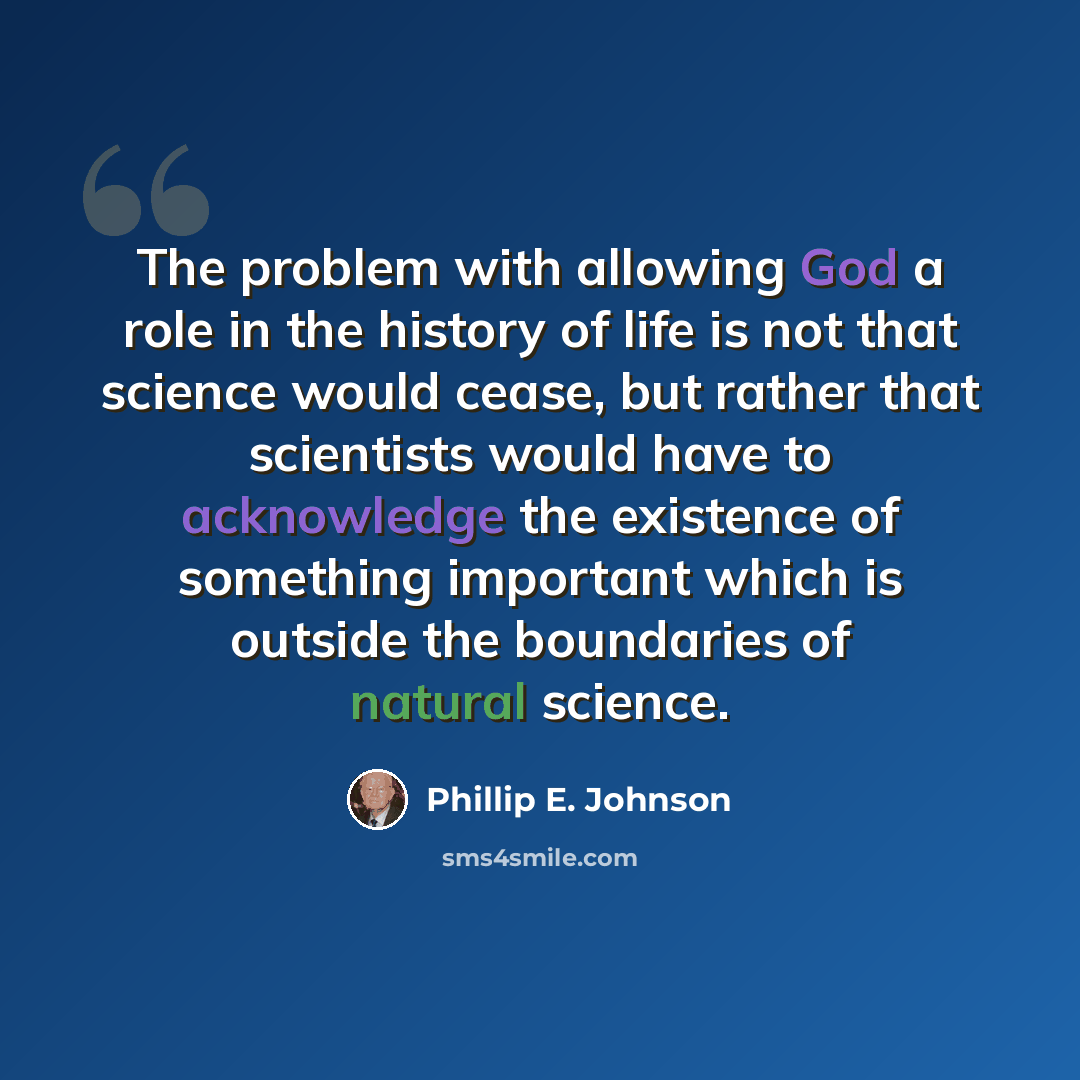 “The problem with allowing God a role in the history of life is not that science would cease, but rather that scientists would have to acknowledge the existence of something important which is outside the boundaries of natural science.” quote by Phillip E. Johnson
