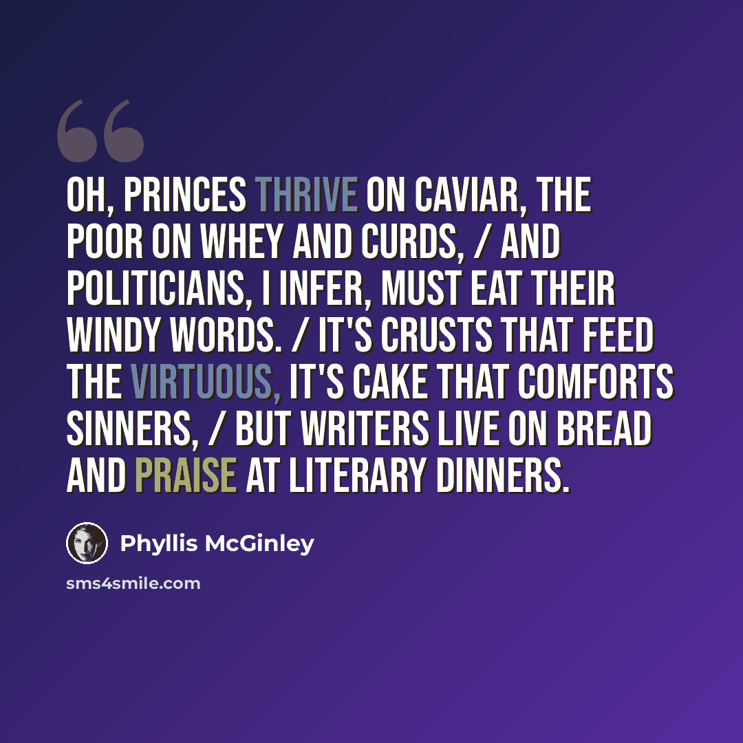 “Oh, princes thrive on caviar, the poor on whey and curds, / And politicians, I infer, must eat their windy words. / It's crusts that feed the virtuous, it's cake that comforts sinners, / But writers live on bread and praise at Literary Dinners.” quote by Phyllis McGinley