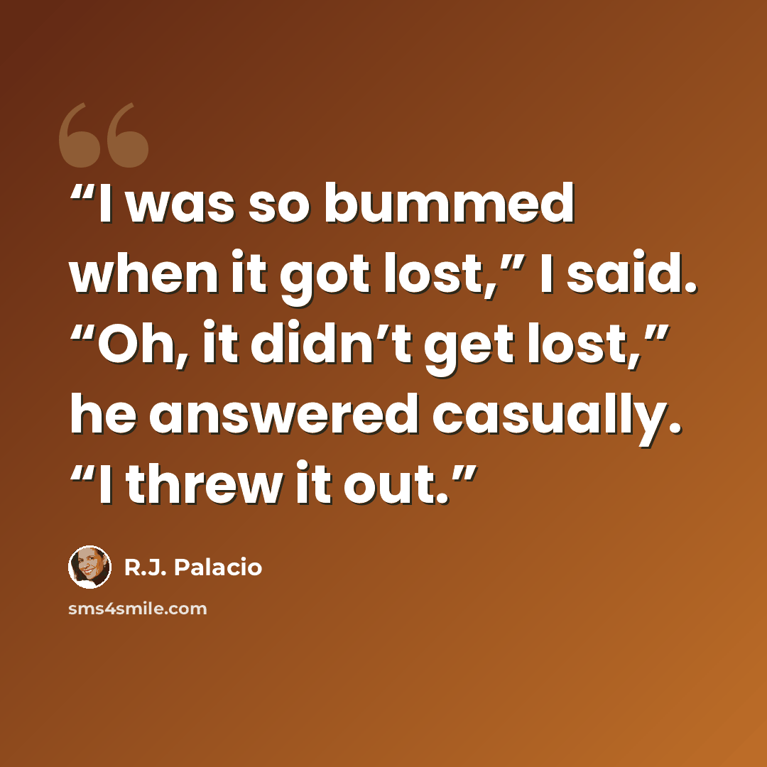 “I was so bummed when it got lost,” I said. “Oh, it didn’t get lost,” he answered casually. “I threw it out.” quote by R.J. Palacio