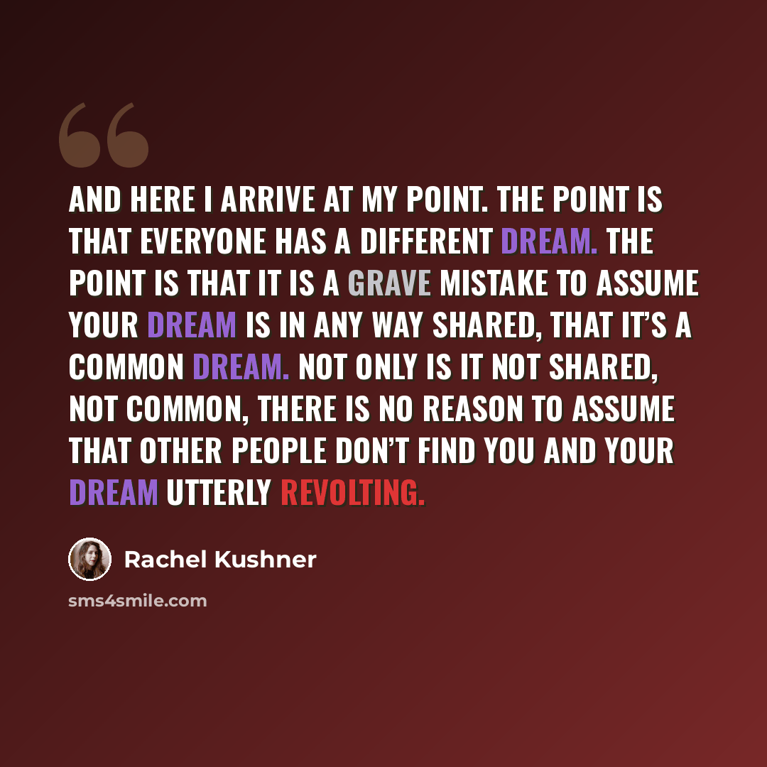 “And here I arrive at my point. The point is that everyone has a different dream. The point is that it is a grave mistake to assume your dream is in any way shared, that it’s a common dream. Not only is it not shared, not common, there is no reason to assume that other people don’t find you and…” quote by Rachel Kushner