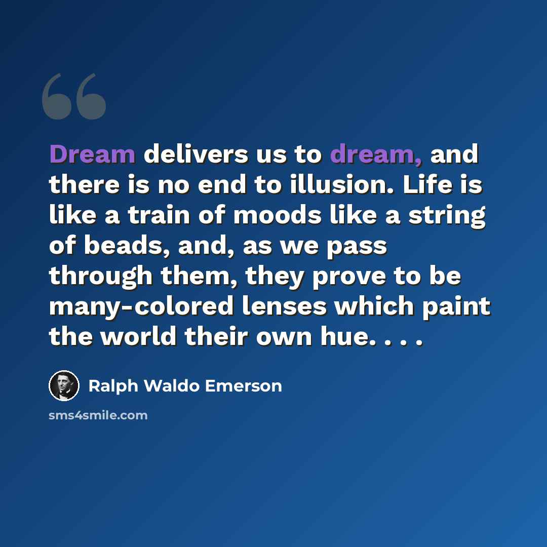 “Dream delivers us to dream, and there is no end to illusion. Life is like a train of moods like a string of beads, and, as we pass through them, they prove to be many-colored lenses which paint the world their own hue. . . .” quote by Ralph Waldo Emerson