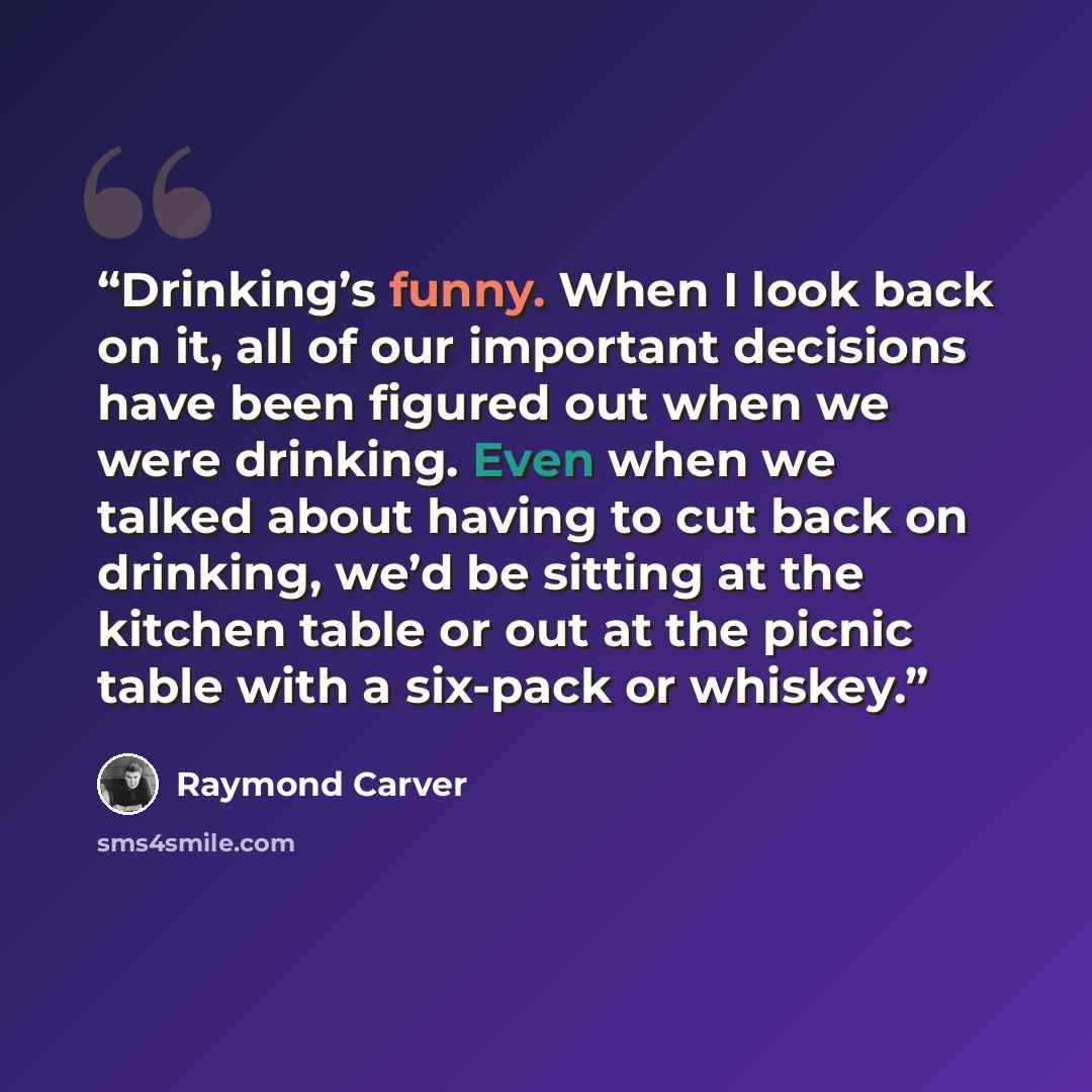 “Drinking’s funny. When I look back on it, all of our important decisions have been figured out when we were drinking. Even when we talked about having to cut back on drinking, we’d be sitting at the kitchen table or out at the picnic table with a six-pack or whiskey.” quote by Raymond Carver