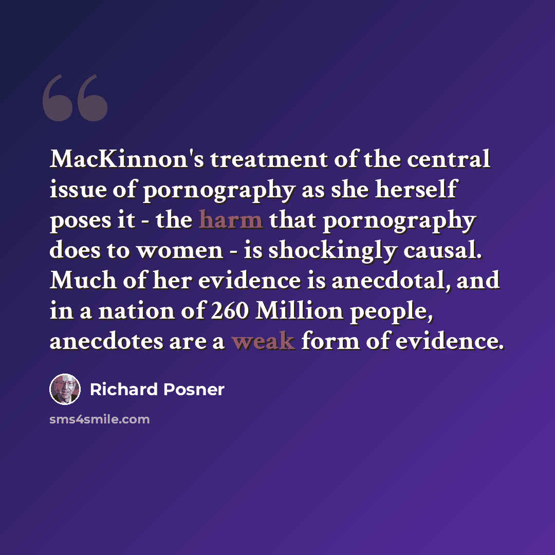 “MacKinnon's treatment of the central issue of pornography as she herself poses it - the harm that pornography does to women - is shockingly causal. Much of her evidence is anecdotal, and in a nation of 260 Million people, anecdotes are a weak form of evidence.” quote by Richard Posner