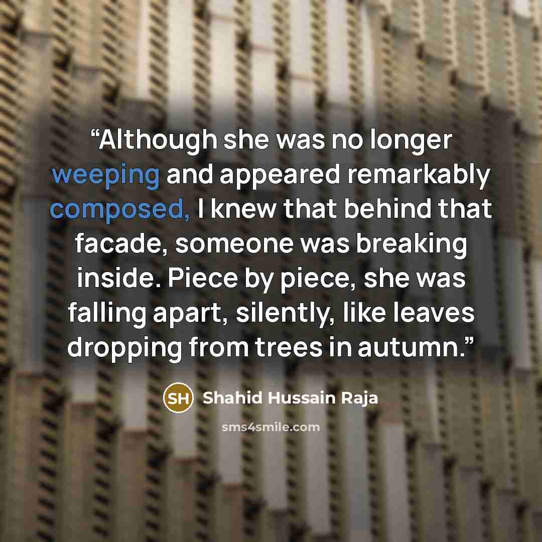 “Although she was no longer weeping and appeared remarkably composed, I knew that behind that facade, someone was breaking inside. Piece by piece, she was falling apart, silently, like leaves dropping from trees in autumn.” quote by Shahid Hussain Raja
