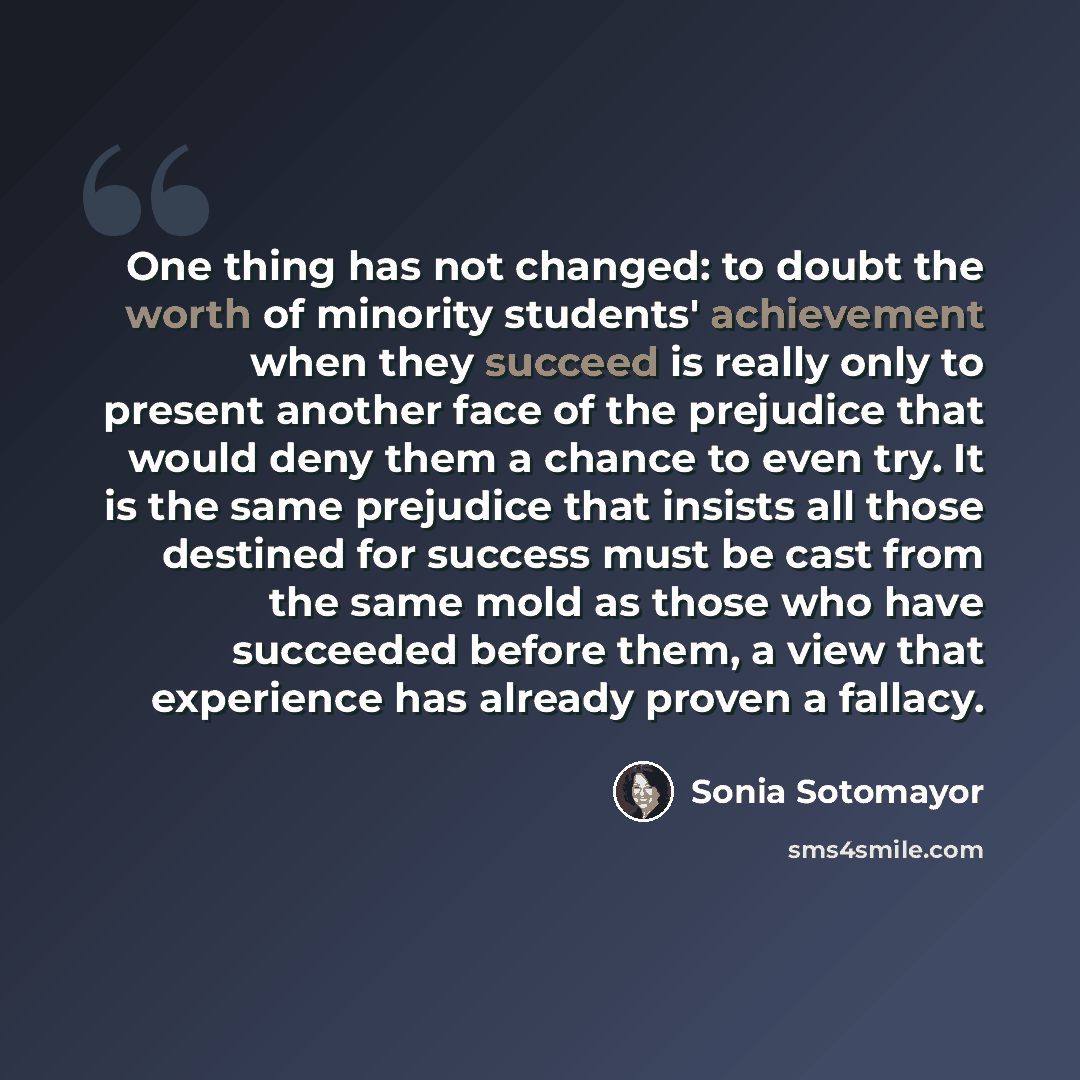 “One thing has not changed: to doubt the worth of minority students' achievement when they succeed is really only to present another face of the prejudice that would deny them a chance to even try. It is the same prejudice that insists all those destined for success must be cast from the same mold…” quote by Sonia Sotomayor