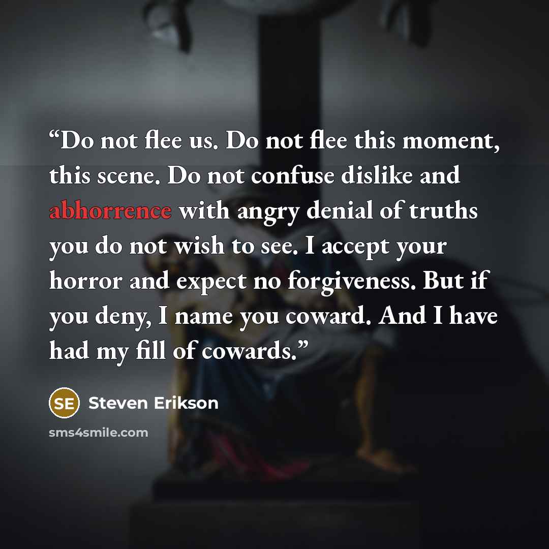 “Do not flee us. Do not flee this moment, this scene. Do not confuse dislike and abhorrence with angry denial of truths you do not wish to see. I accept your horror and expect no forgiveness. But if you deny, I name you coward. And I have had my fill of cowards.” quote by Steven Erikson
